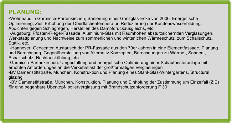 PLANUNG: -Wohnhaus in Garmisch-Partenkirchen, Sanierung einer Ganzglas-Ecke von 2006, Energetische Optimierung, Ziel: Erhhung der Oberflchentemperatur, Reduzierung der Kondenswasserbildung, Abdichten gegen Schlagregen, Herstellen des Dampfdruckausgleichs, etc.  -Augsburg: Pfosten-Riegel-Fassade  Aluminium-Glas mit Raumhohen absturzsichernden Verglasungen, Werkstattplanung und Nachweise zum sommerlichen und winterlichen Wrmeschutz, zum Schallschutz, Statik, etc.  -Hannover: Geocenter, Austausch der PR-Fassade aus den 70er Jahren in eine Elementfassade, Planung und Berechnung, Gegenberstellung von Alternativ-Konzepten, Berechnungen zu Wrme-, Sonnen-, Schallschutz, Nachtauskhlung, etc. -Garmisch-Partenkirchen: Umgestaltung und energetische Optimierung einer Schaufensteranlage mit erhhten Anforderungen an die Verkehrslast der groformatigen Verglasungen -BV Damenstiftstrae, Mnchen, Konstruktion und Planung eines Stahl-Glas-Wintergartens, Structural glazing  -BV Damenstiftstrae, Mnchen, Konstruktion, Planung und Einholung der Zustimmung um Einzelfall (ZiE) fr eine begehbare berkopf-Isolierverglasung mit Brandschutzanforderung F 30