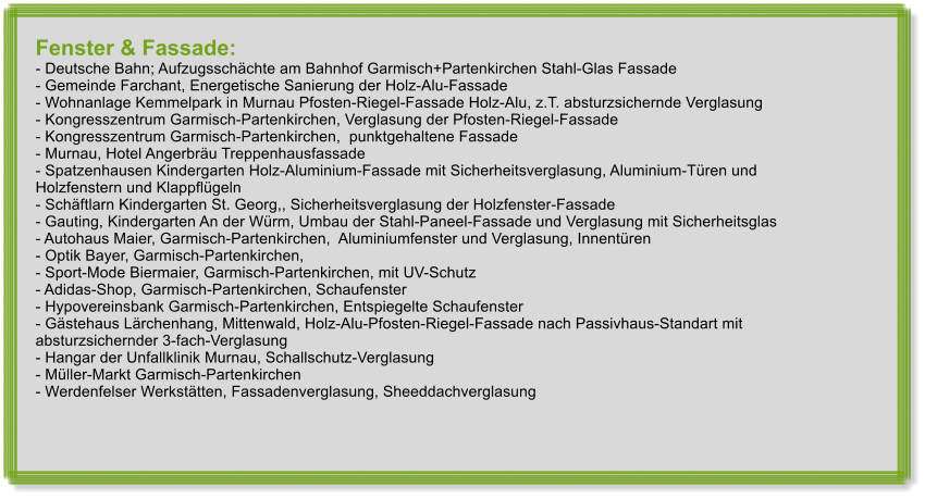 Fenster & Fassade: - Deutsche Bahn; Aufzugsschchte am Bahnhof Garmisch+Partenkirchen Stahl-Glas Fassade - Gemeinde Farchant, Energetische Sanierung der Holz-Alu-Fassade - Wohnanlage Kemmelpark in Murnau Pfosten-Riegel-Fassade Holz-Alu, z.T. absturzsichernde Verglasung - Kongresszentrum Garmisch-Partenkirchen, Verglasung der Pfosten-Riegel-Fassade  - Kongresszentrum Garmisch-Partenkirchen,  punktgehaltene Fassade - Murnau, Hotel Angerbru Treppenhausfassade - Spatzenhausen Kindergarten Holz-Aluminium-Fassade mit Sicherheitsverglasung, Aluminium-Tren und         Holzfenstern und Klappflgeln - Schftlarn Kindergarten St. Georg,, Sicherheitsverglasung der Holzfenster-Fassade - Gauting, Kindergarten An der Wrm, Umbau der Stahl-Paneel-Fassade und Verglasung mit Sicherheitsglas - Autohaus Maier, Garmisch-Partenkirchen,  Aluminiumfenster und Verglasung, Innentren - Optik Bayer, Garmisch-Partenkirchen, - Sport-Mode Biermaier, Garmisch-Partenkirchen, mit UV-Schutz - Adidas-Shop, Garmisch-Partenkirchen, Schaufenster - Hypovereinsbank Garmisch-Partenkirchen, Entspiegelte Schaufenster - Gstehaus Lrchenhang, Mittenwald, Holz-Alu-Pfosten-Riegel-Fassade nach Passivhaus-Standart mit       absturzsichernder 3-fach-Verglasung - Hangar der Unfallklinik Murnau, Schallschutz-Verglasung - Mller-Markt Garmisch-Partenkirchen - Werdenfelser Werksttten, Fassadenverglasung, Sheeddachverglasung