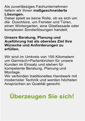 Als zuverlssiges Fachunternehmen liefern wir Ihnen mageschneiderte Lsungen.  Dabei spielt es keine Rolle, ob es sich um die  Duschtre, um Fenster und Tren, einen Wintergarten, eine Glasfassade oder komplexen Sonderlsungen handelt.   Unsere Beratung, Planung und Ausfhrung hat als oberstes Ziel Ihre Wnsche und Anforderungen zu erfllen.  Wir sind im Umkreis von 150 Kilometern um Garmisch+Partenkirchen fr unsere Kunden im Einsatz und stehen fr kompetente Beratung, Planung und Montage.  Wir verbinden traditionelles Handwerk mit modernster Technik und werden hchsten Ansprchen an Qualitt gerecht.   berzeugen Sie sich!