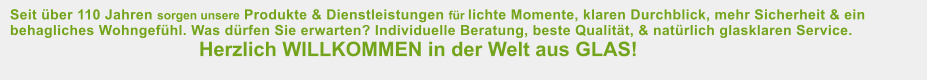 Seit ber 110 Jahren sorgen unsere Produkte & Dienstleistungen fr lichte Momente, klaren Durchblick, mehr Sicherheit & ein behagliches Wohngefhl. Was drfen Sie erwarten? Individuelle Beratung, beste Qualitt, & natrlich glasklaren Service. 						Herzlich WILLKOMMEN in der Welt aus GLAS!