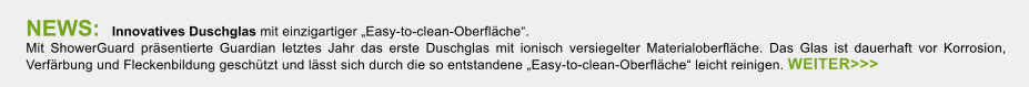 NEWS:  Innovatives Duschglas mit einzigartiger Easy-to-clean-Oberflche.  Mit ShowerGuard prsentierte Guardian letztes Jahr das erste Duschglas mit ionisch versiegelter Materialoberflche. Das Glas ist dauerhaft vor Korrosion, Verfrbung und Fleckenbildung geschtzt und lsst sich durch die so entstandene Easy-to-clean-Oberflche leicht reinigen. WEITER>>>