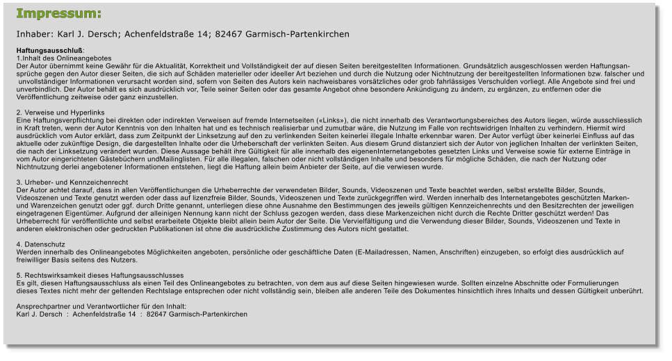 Impressum:  Inhaber: Karl J. Dersch; Achenfeldstrae 14; 82467 Garmisch-Partenkirchen  Haftungsausschlu: 1.Inhalt des Onlineangebotes Der Autor bernimmt keine Gewhr fr die Aktualitt, Korrektheit und Vollstndigkeit der auf diesen Seiten bereitgestellten Informationen. Grundstzlich ausgeschlossen werden Haftungsan- sprche gegen den Autor dieser Seiten, die sich auf Schden materieller oder ideeller Art beziehen und durch die Nutzung oder Nichtnutzung der bereitgestellten Informationen bzw. falscher und  unvollstndiger Informationen verursacht worden sind, sofern von Seiten des Autors kein nachweisbares vorstzliches oder grob fahrlssiges Verschulden vorliegt. Alle Angebote sind frei und  unverbindlich. Der Autor behlt es sich ausdrcklich vor, Teile seiner Seiten oder das gesamte Angebot ohne besondere Ankndigung zu ndern, zu ergnzen, zu entfernen oder die  Verffentlichung zeitweise oder ganz einzustellen.   2. Verweise und Hyperlinks Eine Haftungsverpflichtung bei direkten oder indirekten Verweisen auf fremde Internetseiten (Links), die nicht innerhalb des Verantwortungsbereiches des Autors liegen, wrde ausschliesslich  in Kraft treten, wenn der Autor Kenntnis von den Inhalten hat und es technisch realisierbar und zumutbar wre, die Nutzung im Falle von rechtswidrigen Inhalten zu verhindern. Hiermit wird  ausdrcklich vom Autor erklrt, dass zum Zeitpunkt der Linksetzung auf den zu verlinkenden Seiten keinerlei illegale Inhalte erkennbar waren. Der Autor verfgt ber keinerlei Einfluss auf das  aktuelle oder zuknftige Design, die dargestellten Inhalte oder die Urheberschaft der verlinkten Seiten. Aus diesem Grund distanziert sich der Autor von jeglichen Inhalten der verlinkten Seiten,  die nach der Linksetzung verndert wurden. Diese Aussage behlt ihre Gltigkeit fr alle innerhalb des eigenenInternetangebotes gesetzten Links und Verweise sowie fr externe Eintrge in  vom Autor eingerichteten Gstebchern undMailinglisten. Fr alle illegalen, falschen oder nicht vollstndigen Inhalte und besonders fr mgliche Schden, die nach der Nutzung oder  Nichtnutzung derlei angebotener Informationen entstehen, liegt die Haftung allein beim Anbieter der Seite, auf die verwiesen wurde.   3. Urheber- und Kennzeichenrecht Der Autor achtet darauf, dass in allen Verffentlichungen die Urheberrechte der verwendeten Bilder, Sounds, Videoszenen und Texte beachtet werden, selbst erstellte Bilder, Sounds,  Videoszenen und Texte genutzt werden oder dass auf lizenzfreie Bilder, Sounds, Videoszenen und Texte zurckgegriffen wird. Werden innerhalb des Internetangebotes geschtzten Marken-  und Warenzeichen genutzt oder ggf. durch Dritte genannt, unterliegen diese ohne Ausnahme den Bestimmungen des jeweils gltigen Kennzeichenrechts und den Besitzrechten der jeweiligen  eingetragenen Eigentmer. Aufgrund der alleinigen Nennung kann nicht der Schluss gezogen werden, dass diese Markenzeichen nicht durch die Rechte Dritter geschtzt werden! Das  Urheberrecht fr verffentlichte und selbst erarbeitete Objekte bleibt allein beim Autor der Seite. Die Vervielfltigung und die Verwendung dieser Bilder, Sounds, Videoszenen und Texte in  anderen elektronischen oder gedruckten Publikationen ist ohne die ausdrckliche Zustimmung des Autors nicht gestattet.   4. Datenschutz Werden innerhalb des Onlineangebotes Mglichkeiten angeboten, persnliche oder geschftliche Daten (E-Mailadressen, Namen, Anschriften) einzugeben, so erfolgt dies ausdrcklich auf  freiwilliger Basis seitens des Nutzers.   5. Rechtswirksamkeit dieses Haftungsausschlusses Es gilt, diesen Haftungsausschluss als einen Teil des Onlineangebotes zu betrachten, von dem aus auf diese Seiten hingewiesen wurde. Sollten einzelne Abschnitte oder Formulierungen  dieses Textes nicht mehr der geltenden Rechtslage entsprechen oder nicht vollstndig sein, bleiben alle anderen Teile des Dokumentes hinsichtlich ihres Inhalts und dessen Gltigkeit unberhrt.  Ansprechpartner und Verantwortlicher fr den Inhalt: Karl J. Dersch  :  Achenfeldstrae 14  :  82647 Garmisch-Partenkirchen